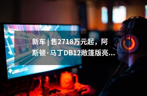 新车 | 售271.8万元起，阿斯顿·马丁DB12敞篷版亮相，“零百”3.7秒-第1张-游戏资讯-丘大网