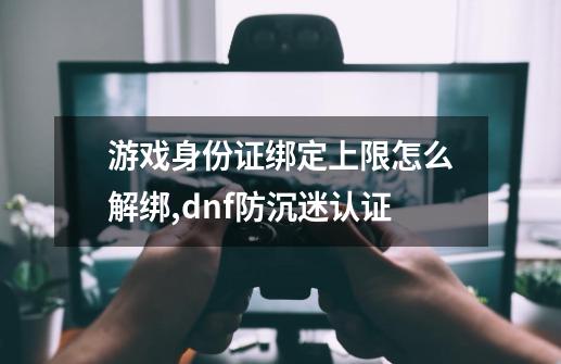 游戏身份证绑定上限怎么解绑?,dnf防沉迷认证-第1张-游戏资讯-丘大网