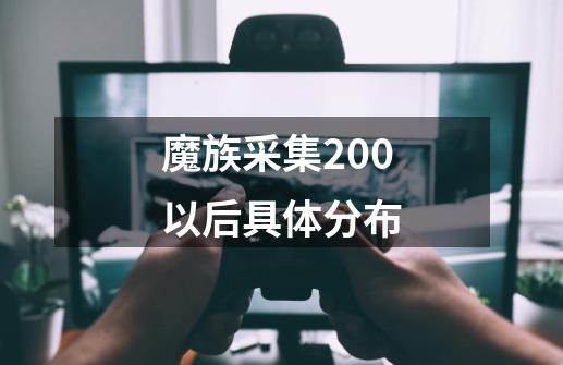 魔族采集200以后具体分布-第1张-游戏资讯-丘大网