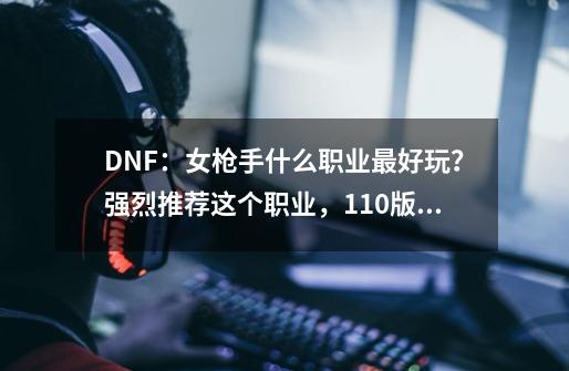 DNF：女枪手什么职业最好玩？强烈推荐这个职业，110版本新幻神-第1张-游戏资讯-丘大网