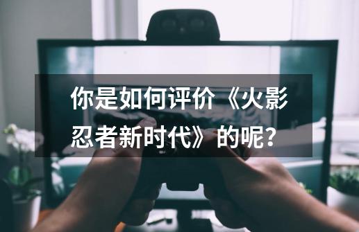 你是如何评价《火影忍者新时代》的呢？-第1张-游戏资讯-丘大网