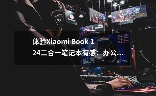 体验Xiaomi Book 12.4二合一笔记本有感：办公追剧样样行-第1张-游戏资讯-丘大网