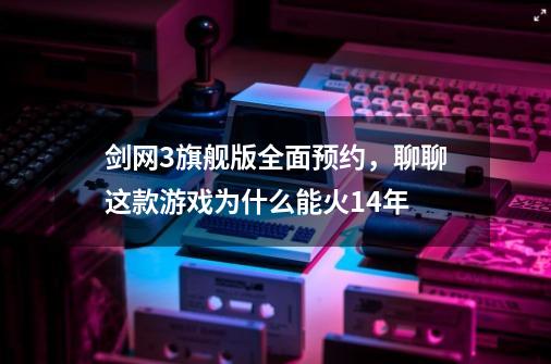 剑网3旗舰版全面预约，聊聊这款游戏为什么能火14年-第1张-游戏资讯-丘大网