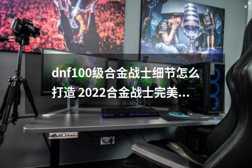 dnf100级合金战士细节怎么打造 2022合金战士完美打造攻略_DNF合金战士加点-第1张-游戏资讯-丘大网