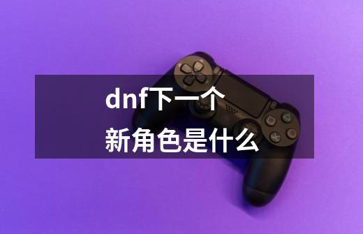 dnf下一个新角色是什么-第1张-游戏资讯-丘大网