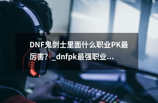 DNF鬼剑士里面什么职业PK最厉害？_dnfpk最强职业?不会吧-第1张-游戏资讯-丘大网