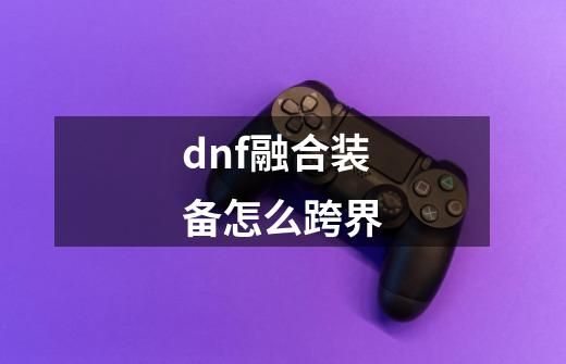 dnf融合装备怎么跨界-第1张-游戏资讯-丘大网