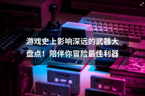 游戏史上影响深远的武器大盘点！陪伴你冒险最佳利器-第1张-游戏资讯-丘大网