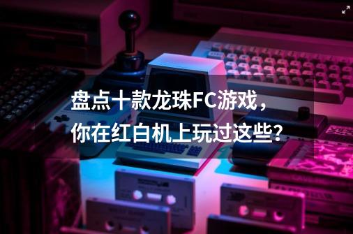 盘点十款龙珠FC游戏，你在红白机上玩过这些？-第1张-游戏资讯-丘大网