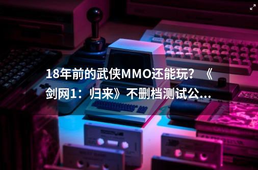 18年前的武侠MMO还能玩？《剑网1：归来》不删档测试公布-第1张-游戏资讯-丘大网