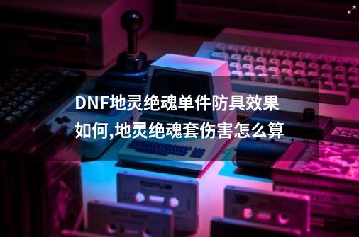 DNF地灵绝魂单件防具效果如何,地灵绝魂套伤害怎么算-第1张-游戏资讯-丘大网