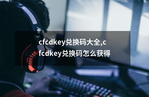 cfcdkey兑换码大全,cfcdkey兑换码怎么获得-第1张-游戏资讯-丘大网