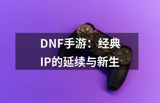 DNF手游：经典IP的延续与新生-第1张-游戏资讯-丘大网