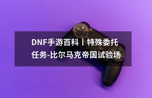 DNF手游百科丨特殊委托任务-比尔马克帝国试验场-第1张-游戏资讯-丘大网