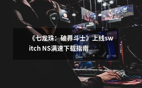 《七龙珠：破界斗士》上线switch NS满速下载指南-第1张-游戏资讯-丘大网