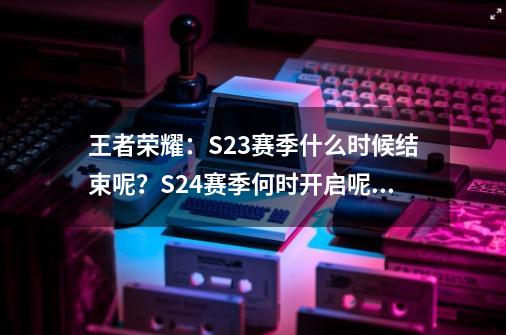 王者荣耀：S23赛季什么时候结束呢？S24赛季何时开启呢？快来看-第1张-游戏资讯-丘大网