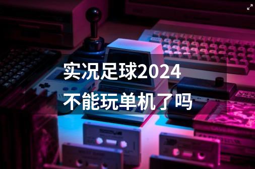 实况足球2024不能玩单机了吗-第1张-游戏资讯-丘大网