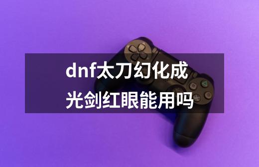 dnf太刀幻化成光剑红眼能用吗-第1张-游戏资讯-丘大网