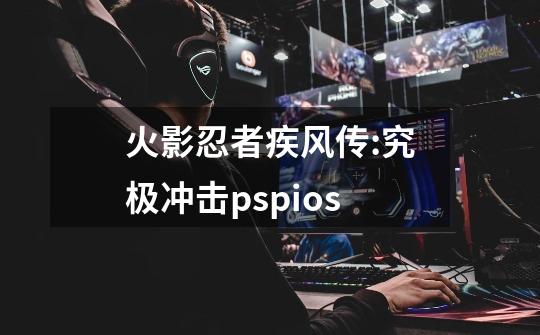 火影忍者疾风传:究极冲击pspios-第1张-游戏资讯-丘大网