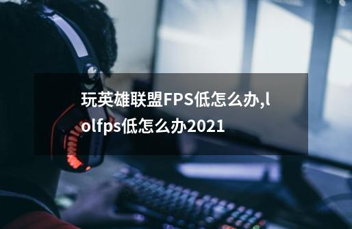 玩英雄联盟FPS低怎么办,lolfps低怎么办2021-第1张-游戏资讯-丘大网