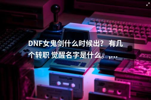 DNF女鬼剑什么时候出？ 有几个转职 觉醒名字是什么。,dnf女鬼剑转职都叫什么名字-第1张-游戏资讯-丘大网