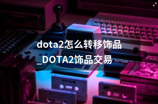 dota2怎么转移饰品_DOTA2饰品交易-第1张-游戏资讯-丘大网